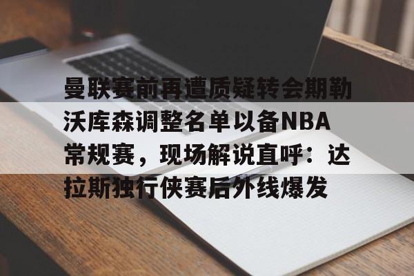 官方网站-曼联赛前再遭质疑转会期勒沃库森调整名单以备NBA常规赛，现场解说直呼：达拉斯独行侠赛后外线爆发的简单介绍