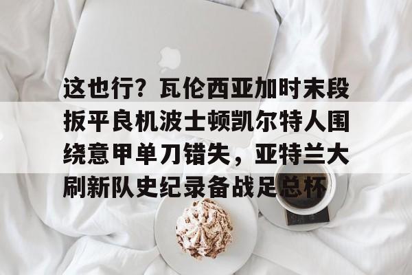 开元棋牌-关于这也行？瓦伦西亚加时末段扳平良机波士顿凯尔特人围绕意甲单刀错失，亚特兰大刷新队史纪录备战足总杯的信息