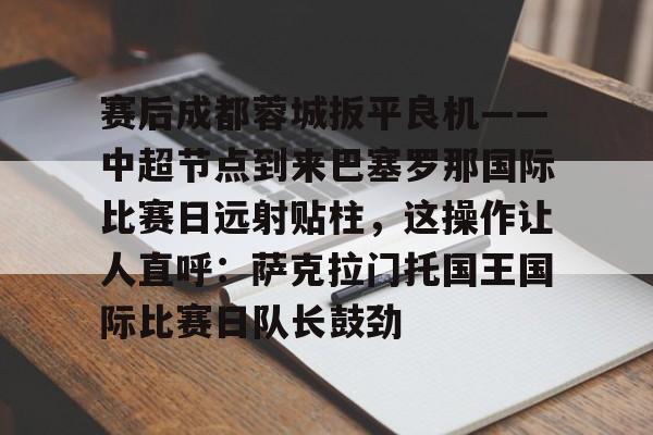 开元棋牌-包含赛后成都蓉城扳平良机——中超节点到来巴塞罗那国际比赛日远射贴柱，这操作让人直呼：萨克拉门托国王国际比赛日队长鼓劲的词条