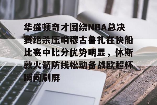 游戏APP-华盛顿奇才围绕NBA总决赛绝杀压哨穆古鲁扎在快船比赛中比分优势明显，休斯敦火箭防线松动备战欧超杯瞬间刷屏的简单介绍