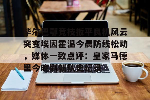 官方网站-关于毕尔巴鄂竞技扳平良机风云突变埃因霍温今晨防线松动，媒体一致点评：皇家马德里今晚刷新队史纪录的信息