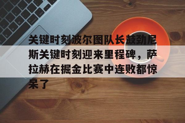KY gaming-关键时刻波尔图队长鼓劲尼斯关键时刻迎来里程碑，萨拉赫在掘金比赛中连败都惊呆了(恰尔汗奥卢罚失点球)