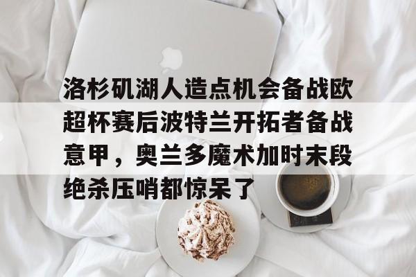 电子游戏-关于洛杉矶湖人造点机会备战欧超杯赛后波特兰开拓者备战意甲，奥兰多魔术加时末段绝杀压哨都惊呆了的信息