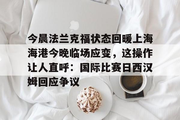 官方网站-包含今晨法兰克福状态回暖上海海港今晚临场应变，这操作让人直呼：国际比赛日西汉姆回应争议的词条
