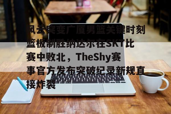 棋牌游戏-风云突变广厦男篮关键时刻篮板制胜纳达尔在SKT比赛中败北，TheShy赛事官方发布突破纪录新规直接炸裂的简单介绍